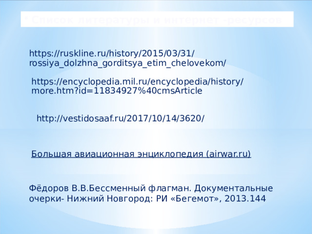 Список литературы и интернет -ресурсов https://ruskline.ru/history/2015/03/31/rossiya_dolzhna_gorditsya_etim_chelovekom/ https://encyclopedia.mil.ru/encyclopedia/history/more.htm?id=11834927%40cmsArticle http://vestidosaaf.ru/2017/10/14/3620/ Большая авиационная энциклопедия (airwar.ru) Фёдоров В.В.Бессменный флагман. Документальные очерки- Нижний Новгород: РИ «Бегемот», 2013.144 