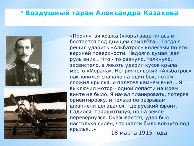 Воздушный таран Александра Казакова  «Проклятая кошка (якорь) зацепилась и болтается под днищем самолёта... Тогда я решил ударить «Альбатрос» колесами по его верхней поверхности. Недолго думая, дал руль вниз... Что - то рвануло, толкнуло, засвистело, в локоть ударил кусок крыла моего «Морана». Неприятельский «Альбатрос» наклонился сначала на один бок, потом сложил крылья, и полетел камнем вниз... Я выключил мотор - одной лопасти на моем винте не было. Я начал планировать, потеряв ориентировку, и только по разрывам шрапнели догадался, где русский фронт. Садился, парашютируя, но на земле перевернулся. Оказывается, удар был настолько силён, что шасси было вогнуто под крылья...» 18 марта 1915 года 