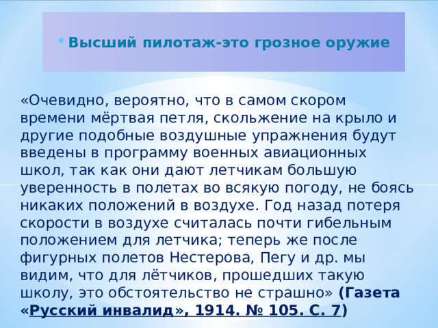 Высший пилотаж-это грозное оружие   «Очевидно, вероятно, что в самом скором времени мёртвая петля, скольжение на крыло и другие подобные воздушные упражнения будут введены в программу военных авиационных школ, так как они дают летчикам большую уверенность в полетах во всякую погоду, не боясь никаких положений в воздухе. Год назад потеря скорости в воздухе считалась почти гибельным положением для летчика; теперь же после фигурных полетов Нестерова, Пегу и др. мы видим, что для лётчиков, прошедших такую школу, это обстоятельство не страшно» (Газета « Русский инвалид», 1914. № 105. С. 7 )  