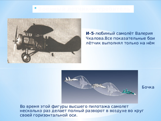 Военный летчик-истребитель И-5 -любимый самолёт Валерия Чкалова.Все показательные бои лётчик выполнял только на нём Бочка  Во время этой фигуры высшего пилотажа самолет несколько раз делает полный разворот в воздухе во  круг своей горизонтальной оси. 
