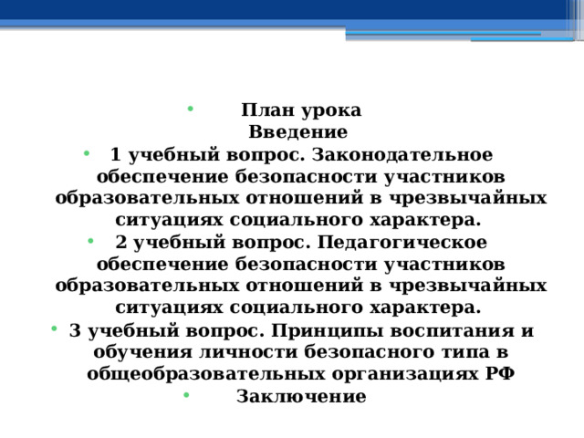    План урока  Введение 1 учебный вопрос.  Законодательное обеспечение безопасности участников образовательных отношений в чрезвычайных ситуациях социального характера.  2 учебный вопрос.  Педагогическое обеспечение безопасности участников образовательных отношений в чрезвычайных ситуациях социального характера.  3 учебный вопрос.  Принципы воспитания и обучения личности безопасного типа в общеобразовательных организациях РФ Заключение    