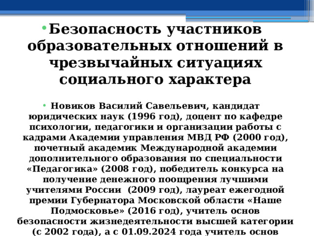  Безопасность участников образовательных отношений в чрезвычайных ситуациях социального характера  Новиков Василий Савельевич, кандидат юридических наук (1996 год), доцент по кафедре психологии, педагогики и организации работы с кадрами Академии управления МВД РФ (2000 год), почетный академик Международной академии дополнительного образования по специальности «Педагогика» (2008 год), победитель конкурса на получение денежного поощрения лучшими учителями России (2009 год), лауреат ежегодной премии Губернатора Московской области «Наше Подмосковье» (2016 год), учитель основ безопасности жизнедеятельности высшей категории (с 2002 года), а с 01.09.2024 года учитель основ безопасности и защиты Родины высшей категории, в составе экспертного совета НС «Интеграции» (с 2002 года) 