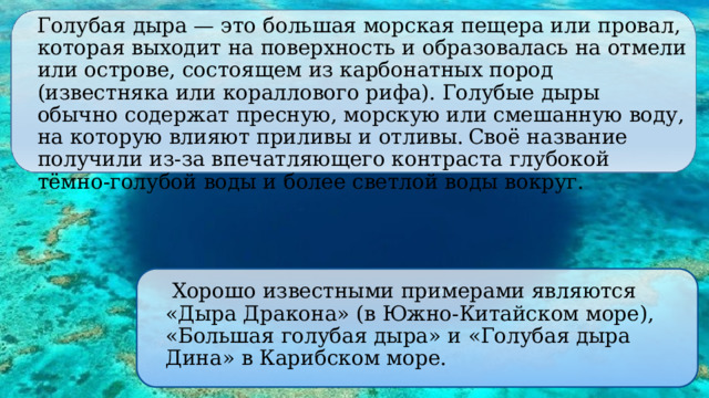  Голубая дыра — это большая морская пещера или провал, которая выходит на поверхность и образовалась на отмели или острове, состоящем из карбонатных пород (известняка или кораллового рифа). Голубые дыры обычно содержат пресную, морскую или смешанную воду, на которую влияют приливы и отливы.  Своё название получили из-за впечатляющего контраста глубокой тёмно-голубой воды и более светлой воды вокруг.  Хорошо известными примерами являются «Дыра Дракона» (в Южно-Китайском море), «Большая голубая дыра» и «Голубая дыра Дина» в Карибском море. 