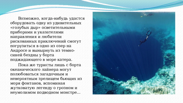 Возможно, когда-нибудь удастся оборудовать одну из удивительных «голубых дыр» осветительными приборами и указателями направления и любители рискованных приключений смогут погрузиться в одно из озер на Андросе и вынырнуть из темно-синей бездны у борта поджидающего в море катера.  Пока же туристы лишь с борта океанического лайнера могут полюбоваться загадочным и невероятным зрелищем бьющих из моря фонтанов, вспоминая жутковатую легенду о грозном и неумолимом подводном монстре… 