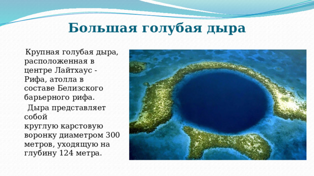 Большая голубая дыра  Крупная голубая дыра, расположенная в центре Лайтхаус - Рифа, атолла в составе Белизского барьерного рифа.  Дыра представляет собой круглую карстовую воронку диаметром 300 метров, уходящую на глубину 124 метра. 