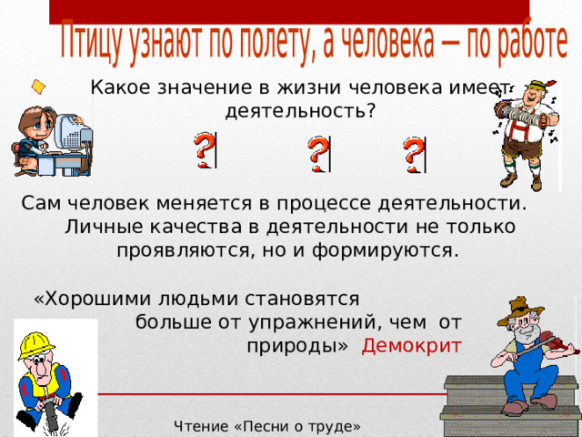 Какое значение в жизни человека имеет  деятельность?  Сам человек меняется в процессе деятельности. Личные качества в деятельности не только проявляются, но и формируются. «Хорошими людьми становятся больше от упражнений, чем от природы» Демокрит Чтение «Песни о труде» Стр. 49. 