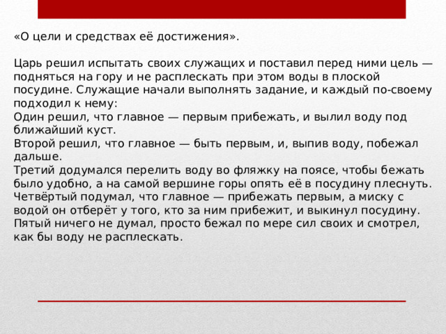 «О цели и средствах её достижения». Царь решил испытать своих служащих и поставил перед ними цель — подняться на гору и не расплескать при этом воды в плоской посудине. Служащие начали выполнять задание, и каждый по-своему подходил к нему: Один решил, что главное — первым прибежать, и вылил воду под ближайший куст. Второй решил, что главное — быть первым, и, выпив воду, побежал дальше. Третий додумался перелить воду во фляжку на поясе, чтобы бежать было удобно, а на самой вершине горы опять её в посудину плеснуть. Четвёртый подумал, что главное — прибежать первым, а миску с водой он отберёт у того, кто за ним прибежит, и выкинул посудину. Пятый ничего не думал, просто бежал по мере сил своих и смотрел, как бы воду не расплескать. 