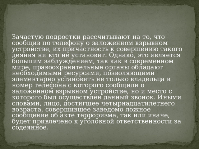 Зачастую подростки рассчитывают на то, что сообщив по телефону о заложенном взрывном устройстве, их причастность к совершению такого деяния ни кто не установит. Однако, это является большим заблуждением, так как в современном мире, правоохранительные органы обладают необходимыми ресурсами, позволяющими элементарно установить не только владельца и номер телефона с которого сообщили о заложенном взрывном устройстве, но и место с которого был осуществлён данный звонок. Иными словами, лицо, достигшее четырнадцатилетнего возраста, совершившее заведомо ложное сообщение об акте терроризма, так или иначе, будет привлечено к уголовной ответственности за содеянное. 