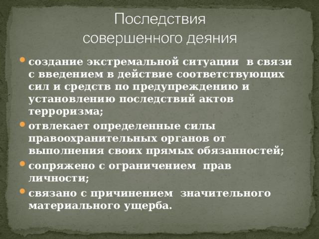 создание экстремальной ситуации в связи с введением в действие соответствующих сил и средств по предупреждению и установлению последствий актов терроризма; отвлекает определенные силы правоохранительных органов от выполнения своих прямых обязанностей; сопряжено с ограничением прав личности; связано с причинением значительного материального ущерба. 