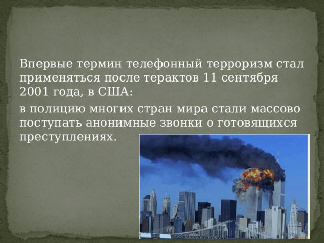 Впервые термин телефонный терроризм стал применяться после терактов 11 сентября 2001 года, в США: в полицию многих стран мира стали массово поступать анонимные звонки о готовящихся преступлениях. 
