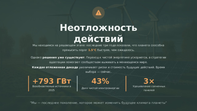  Неотложность действий Мы находимся на решающем этапе: последние три года показали, что планета способна превысить порог 1.5°C быстрее, чем ожидалось. Однако решения уже существуют . Переход к чистой энергетике ускоряется, а стратегии адаптации помогают сообществам выживать в меняющемся мире. Каждая отложенная декада увеличивает риски и стоимость будущих действий. Время выбора — сейчас. +793 ГВт 43% 3× Доля чистой электроэнергии Удешевление солнечных панелей Возобновляемые источники в 2025 