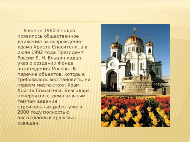  В конце 1980-х годов появилось общественное движение за возрождение храма Христа Спасителя, а в июле 1992 года Президент России Б. Н. Ельцин издал указ о создании Фонда возрождения Москвы. В перечне объектов, которые требовалось восстановить, на первом месте стоял Храм Христа Спасителя. Благодаря невероятно стремительным темпам ведения строительных работ уже в 2000 году полностью воссозданный храм был освящен. 
