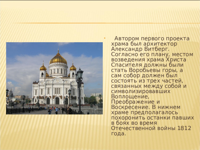  Автором первого проекта храма был архитектор Александр Витберг. Согласно его плану, местом возведения храма Христа Спасителя должны были стать Воробьевы горы, а сам собор должен был состоять из трех частей, связанных между собой и символизировавших Воплощение, Преображение и Воскресение. В нижнем храме предполагалось похоронить останки павших в боях во время Отечественной войны 1812 года. 