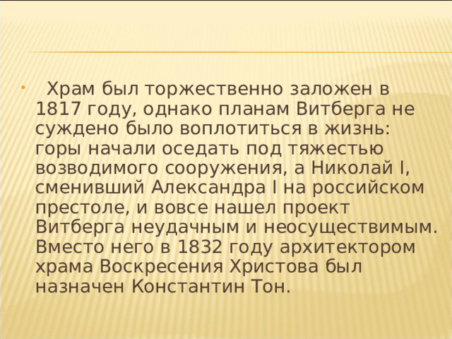  Храм был торжественно заложен в 1817 году, однако планам Витберга не суждено было воплотиться в жизнь: горы начали оседать под тяжестью возводимого сооружения, а Николай I, сменивший Александра I на российском престоле, и вовсе нашел проект Витберга неудачным и неосуществимым. Вместо него в 1832 году архитектором храма Воскресения Христова был назначен Константин Тон. 