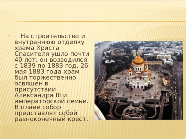  На строительство и внутреннюю отделку храма Христа Спасителя ушло почти 40 лет: он возводился с 1839 по 1883 год. 26 мая 1883 года храм был торжественно освящен в присутствии Александра III и императорской семьи. В плане собор представлял собой равноконечный крест. 