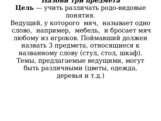          Назови три предмета  Цель  — учить различать родо-видовые понятия.  Ведущий, у которого  мяч,  называет одно  слово,  например,  мебель,  и бросает мяч любому из игроков. Поймавший должен назвать 3 предмета, относящиеся к названному слову (стул, стол, шкаф).  Темы, предлагаемые ведущими, могут быть различными (цветы, одежда, деревья и т.д.)    