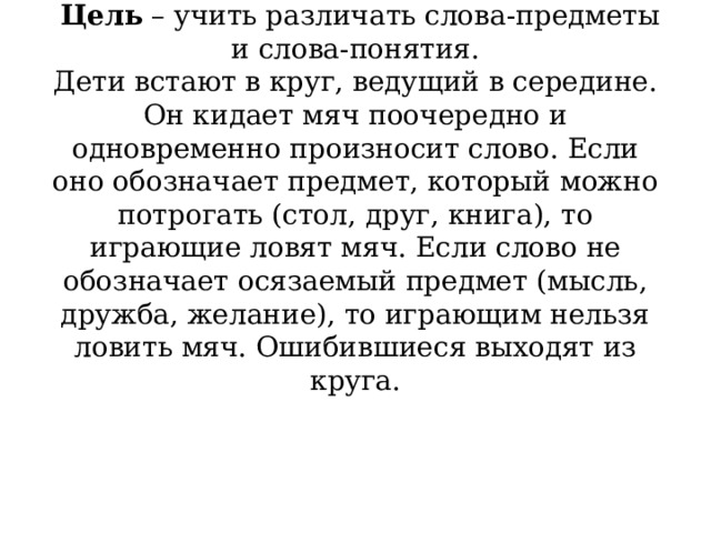          Не ошибись   Цель  – учить различать слова-предметы и слова-понятия.  Дети встают в круг, ведущий в середине. Он кидает мяч поочередно и одновременно произносит слово. Если оно обозначает предмет, который можно потрогать (стол, друг, книга), то играющие ловят мяч. Если слово не обозначает осязаемый предмет (мысль, дружба, желание), то играющим нельзя ловить мяч. Ошибившиеся выходят из круга.   