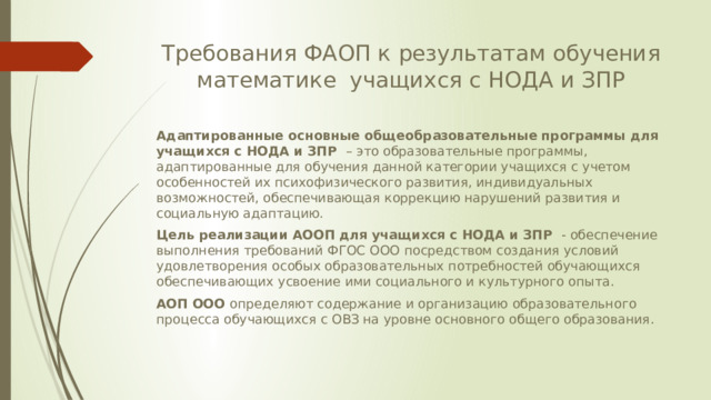 Требования ФАОП к результатам обучения математике учащихся с НОДА и ЗПР Адаптированные основные общеобразовательные программы для учащихся с НОДА и ЗПР – это образовательные программы, адаптированные для обучения данной категории учащихся с учетом особенностей их психофизического развития, индивидуальных возможностей, обеспечивающая коррекцию нарушений развития и социальную адаптацию. Цель реализации АООП для учащихся с НОДА и ЗПР - обеспечение выполнения требований ФГОС ООО посредством создания условий удовлетворения особых образовательных потребностей обучающихся обеспечивающих усвоение ими социального и культурного опыта. АОП ООО определяют содержание и организацию образовательного процесса обучающихся с ОВЗ на уровне основного общего образования. 
