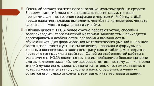  Очень облегчает занятия использование мультимедийных средств. Во время занятий можно использовать презентации, готовые программы для построения графиков и чертежей. Ребёнку с ДЦП проще нажатием клавиш выполнить чертёж на компьютере, чем это сделать с помощью карандаша и линейки.  Обучающиеся с НОДА более охотно работают устно, способны воспроизводить теоретический материал. Многие темы приходится адаптировать к особенностям здоровья и возможностям обучающихся. Для формирования математических умений и навыков часто используются устные вычисления, правила и формулы по опорным конспектам, в виде схем, рисунков и таблиц, многократно повторяются правила и свойства. Одной из особенностей работы с учащимися с НОДА является то, что им необходимо больше времени для выполнения заданий, чем здоровым детям, поэтому для контроля знаний лучше использовать задачи на готовых чертежах, задачи, в которых уже напечатано условие и начало решения, а ученику остаётся его только закончить или выполнить тестовые задания. 