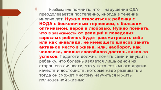  Необходимо помнить, что нарушения ОДА преодолевается постепенно, иногда в течение многих лет. Нужно относиться к ребенку с НОДА с бесконечным терпением, с большим оптимизмом, верой и любовью. Нужно помнить, что в зависимости от реакций и поведения взрослых ребенок будет рассматривать себя или как инвалида, не имеющего шансов занять активное место в жизни, или, наоборот, как человека, вполне способного достичь каких-то успехов . Педагоги должны понять сами и внушить ребенку, что болезнь является лишь одной из сторон его личности, что у него есть много других качеств и достоинств, которые надо развивать и тогда он сможет многому научиться и жить полноценной жизнью 