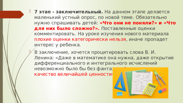 7 этап - заключительный.  На данном этапе делается маленький устный опрос, по новой теме. Обязательно нужно спрашивать детей: «Что они не поняли?» и «Что для них было сложно?». Поставленные оценки комментировать. На уроке изучения нового материала плохие оценки категорически нельзя , иначе пропадет интерес у ребенка. В заключение, хочется процитировать слова В. И. Ленина: «Даже в математике она нужна, даже открытие дифференциального и интегрального исчислений невозможно было бы без фантазии. Фантазия есть качество величайшей ценности». 