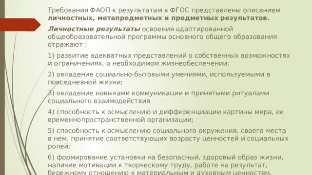 Требования ФАОП к результатам в ФГОС представлены описанием личностных, метапредметных и предметных результатов. Личностные результаты освоения адаптированной общеобразовательной программы основного общего образования отражают : 1) развитие адекватных представлений о собственных возможностях и ограничениях, о необходимом жизнеобеспечении; 2) овладение социально-­бытовыми умениями, используемыми в повседневной жизни; 3) овладение навыками коммуникации и принятыми ритуалами социального взаимодействия 4) способность к осмыслению и дифференциации картины мира, ее временнопространственной организации; 5) способность к осмыслению социального окружения, своего места в нем, принятие соответствующих возрасту ценностей и социальных ролей; 6) формирование установки на безопасный, здоровый образ жизни, наличие мотивации к творческому труду, работе на результат, бережному отношению к материальным и духовным ценностям. 