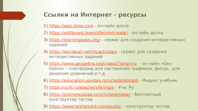 Ссылки на Интернет - ресурсы   https://app.idroo.com - он-лайн доска https://editboard.team/sferum/create/ - он-лайн доска https://learningapps.org/ - сервис для создания интерактивных заданий https://wordwall.net/myactivities - сервис для создания интерактивных заданий https://www.geogebra.org/classic?lang=ru - он-лайн «Geo Gebra» – платформа для построения графиков, фигур, для решения уравнений и т.д https://education.yandex.ru/uchebnik/main - Яндекс учебник https://uchi.ru/teachers/lk/main - Учи. Ру https://onlinetestpad.com/ru/testmaker - бесплатный конструктор тестов https://www.testwizard.ru/new.php - конструктор тестов 