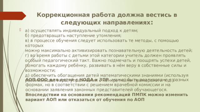 Коррекционная работа должна вестись в следующих направлениях :   а) осуществлять индивидуальный подход к детям;  б) предотвращать наступление утомления;  в) в процессе обучения следует использовать те методы, с помощью которых  можно максимально активизировать познавательную деятельность детей;  г) во время работы с детьми этой категории учитель должен проявлять особый педагогический такт. Важно подмечать и поощрять успехи детей, помогать каждому ребёнку, развивать в нём веру в собственные силы и возможности;  д) обеспечить обогащения детей математическими знаниями (используя  развивающие игры, упражнения с конкретными примерами и т.д.)  АОП ООО для детей с НОДА и ЗПР может быть реализована в разных формах, но в соответствии с решением врачебной комиссии и на основании заявления законных представителей обучающегося. Впоследствии на основании рекомендаций ПМПК можно изменить вариант АОП или отказаться от обучения по АОП 
