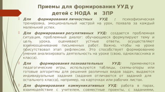 Приемы для формирования УУД у детей с НОДА и ЗПР Для формирования личностных УУД :  психофизическая  тренировка, эмоциональный настрой на урок, похвала за каждый маленький успех. Для формирования регулятивных УУД: создается проблемная ситуация, проблемный диалог: обучающиеся формулируют тему и цель урока, оценивают устные ответы, осуществляют взаимооценивание письменных работ. Важно, чтобы на уроке присутствовал этап рефлексии. Это способствует формированию умения анализировать деятельность на уроке (свою, одноклассника и класса). Для формирования познавательных УУД: применяются  педагогические игры, используются таблицы, схемы-опоры или готовые алгоритмы для решения различных видов задач, выдаются индивидуальные задания (задания отличаются от заданий для остального класса), например, на карточках или рабочих листах. Для формирования коммуникативных УУД : работа в парах, взаимодействие с учителем, совместные проекты, с заданиями, которые учащийся с ЗПР или НОДА сможет выполнить сам. 