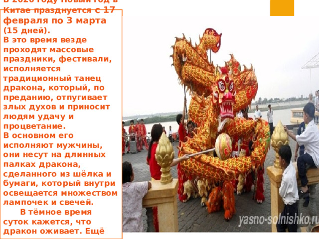 В 2026 году Новый год в Китае празднуется с 17 февраля по 3 марта  (15 дней).  В это время везде проходят массовые праздники, фестивали, исполняется традиционный танец дракона, который, по преданию, отпугивает злых духов и приносит людям удачу и процветание.  В основном его исполняют мужчины, они несут на длинных палках дракона, сделанного из шёлка и бумаги, который внутри освещается множеством лампочек и свечей. В тёмное время суток кажется, что дракон оживает. Ещё исполняется танец льва.   