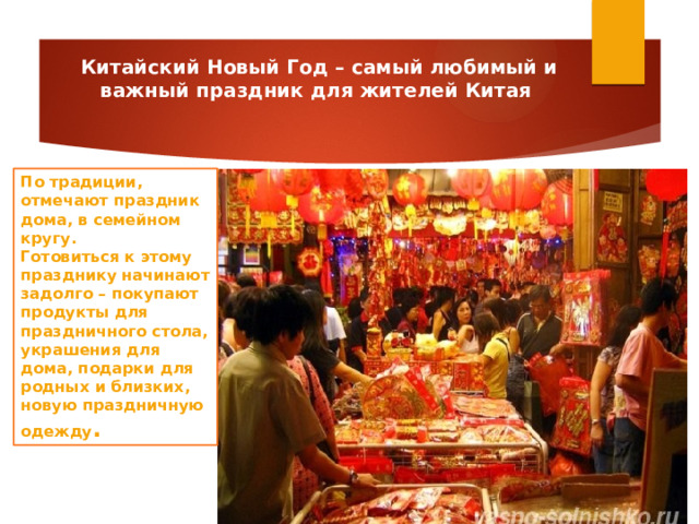 Китайский Новый Год – самый любимый и важный праздник для жителей Китая По традиции, отмечают праздник дома, в семейном кругу. Готовиться к этому празднику начинают задолго – покупают продукты для праздничного стола, украшения для дома, подарки для родных и близких, новую праздничную одежду . 