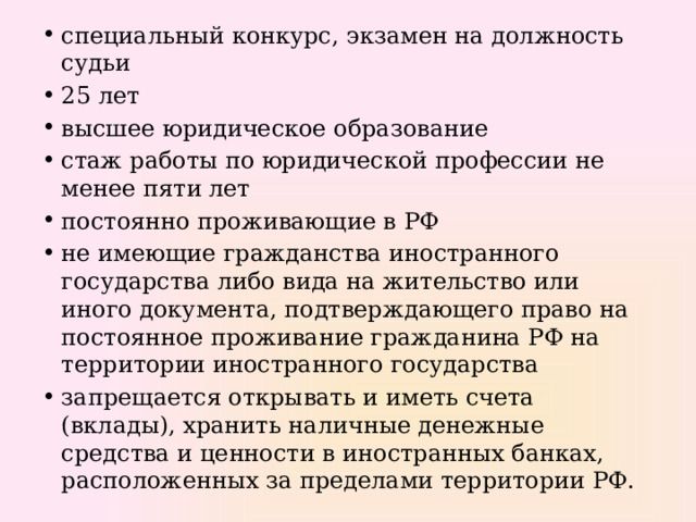 специальный конкурс, экзамен на должность судьи 25 лет высшее юридическое образование стаж работы по юридической профессии не менее пяти лет постоянно проживающие в РФ не имеющие гражданства иностранного государства либо вида на жительство или иного документа, подтверждающего право на постоянное проживание гражданина РФ на территории иностранного государства запрещается открывать и иметь счета (вклады), хранить наличные денежные средства и ценности в иностранных банках, расположенных за пределами территории РФ. 
