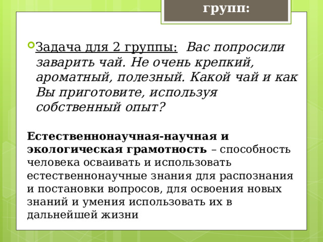 Задачи для групп: Задача для 2 группы:   Вас попросили заварить чай. Не очень крепкий, ароматный, полезный. Какой чай и как Вы приготовите, используя собственный опыт? Естественнонаучная-научная и экологическая грамотность – способность человека осваивать и использовать естественнонаучные знания для распознания и постановки вопросов, для освоения новых знаний и умения использовать их в дальнейшей жизни 