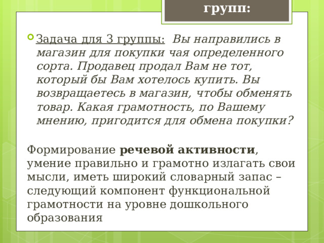 Задачи для групп: Задача для 3 группы:   Вы направились в магазин для покупки чая определенного сорта. Продавец продал Вам не тот, который бы Вам хотелось купить. Вы возвращаетесь в магазин, чтобы обменять товар. Какая грамотность, по Вашему мнению, пригодится для обмена покупки? Формирование речевой активности , умение правильно и грамотно излагать свои мысли, иметь широкий словарный запас – следующий компонент функциональной грамотности на уровне дошкольного образования 