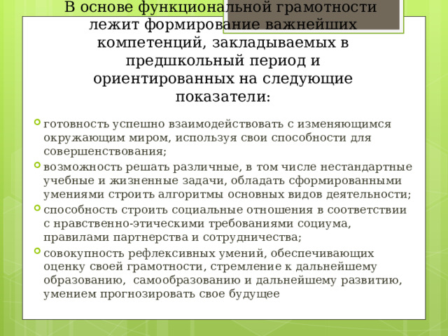 В основе функциональной грамотности лежит формирование важнейших компетенций, закладываемых в предшкольный период и ориентированных на следующие показатели: готовность успешно взаимодействовать с изменяющимся окружающим миром, используя свои способности для совершенствования; возможность решать различные, в том числе нестандартные учебные и жизненные задачи, обладать сформированными умениями строить алгоритмы основных видов деятельности; способность строить социальные отношения в соответствии с нравственно-этическими требованиями социума, правилами партнерства и сотрудничества; совокупность рефлексивных умений, обеспечивающих оценку своей грамотности, стремление к дальнейшему образованию, самообразованию и дальнейшему развитию, умением прогнозировать свое будущее 
