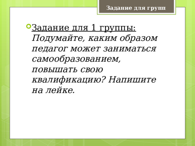 Задание для групп Задание для 1 группы:   Подумайте, каким образом педагог может заниматься самообразованием, повышать свою квалификацию? Напишите на лейке. 