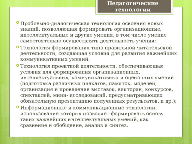 Педагогические технологии Проблемно-диалогическая технология освоения новых знаний, позволяющая формировать организационные, интеллектуальные и другие умения, в том числе умение самостоятельно осуществлять деятельность учения; Технология формирования типа правильной читательской деятельности, создающая условия для развития важнейших коммуникативных умений; Технология проектной деятельности, обеспечивающая условия для формирования организационных, интеллектуальных, коммуникативных и оценочных умений (подготовка различных плакатов, памяток, моделей, организация и проведение выставок, викторин, конкурсов, спектаклей, мини- исследований, предусматривающих обязательную презентацию полученных результатов, и др.); Информационные и коммуникационные технологии, использование которых позволяет формировать основу таких важнейших интеллектуальных умений, как сравнение и обобщение, анализ и синтез. 