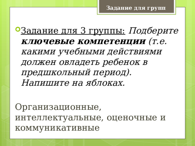 Задание для групп Задание для 3 группы:   Подберите ключевые компетенции (т.е. какими учебными действиями должен овладеть ребенок в предшкольный период). Напишите на яблоках.  Организационные, интеллектуальные, оценочные и коммуникативные 