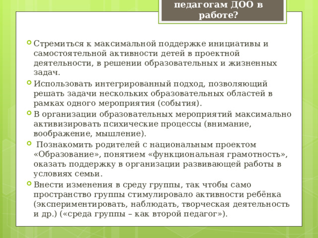 Что нужно поменять педагогам ДОО в работе? Стремиться к максимальной поддержке инициативы и самостоятельной активности детей в проектной деятельности, в решении образовательных и жизненных задач. Использовать интегрированный подход, позволяющий решать задачи нескольких образовательных областей в рамках одного мероприятия (события). В организации образовательных мероприятий максимально активизировать психические процессы (внимание, воображение, мышление).  Познакомить родителей с национальным проектом «Образование», понятием «функциональная грамотность», оказать поддержку в организации развивающей работы в условиях семьи. Внести изменения в среду группы, так чтобы само пространство группы стимулировало активности ребёнка (экспериментировать, наблюдать, творческая деятельность и др.) («среда группы – как второй педагог»). 