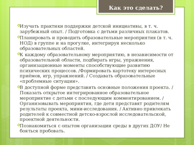 Как это сделать? Изучать практики поддержки детской инициативы, в т. ч. зарубежный опыт. / Подготовка с детьми различных плакатов. Планировать и проводить образовательные мероприятия (в т. ч. НОД) в группе и на прогулке, интегрируя несколько образовательных областей. К каждому образовательному мероприятию, в независимости от образовательной области, подбирать игры, упражнения, организационные моменты способствующие развитию психических процессов. /Формировать картотеку интересных приёмов, игр, упражнений. / Создавать образовательные «проблемные ситуации». В доступной форме представить основные положения проекта. / Показать открытое интегрированное образовательное мероприятие с детьми с последующим комментированием. / Организовывать мероприятия, где дети представят родителям результаты проекта, мини-исследования. / Активно привлекать родителей к совместной детско-взрослой исследовательской, проектной деятельности. Познакомиться с опытом организации среды в других ДОУ/ Не бояться пробовать. 
