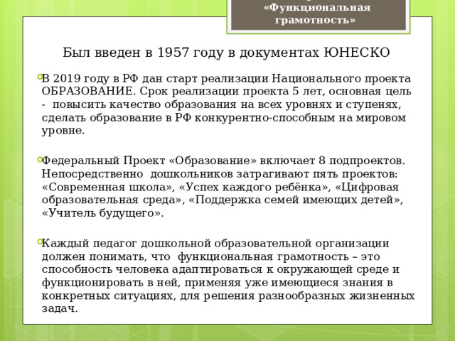 Термин  «Функциональная грамотность» Был введен в 1957 году в документах ЮНЕСКО В 2019 году в РФ дан старт реализации Национального проекта ОБРАЗОВАНИЕ. Срок реализации проекта 5 лет, основная цель - повысить качество образования на всех уровнях и ступенях, сделать образование в РФ конкурентно-способным на мировом уровне. Федеральный Проект «Образование» включает 8 подпроектов. Непосредственно дошкольников затрагивают пять проектов: «Современная школа», «Успех каждого ребёнка», «Цифровая образовательная среда», «Поддержка семей имеющих детей», «Учитель будущего». Каждый педагог дошкольной образовательной организации должен понимать, что функциональная грамотность – это способность человека адаптироваться к окружающей среде и функционировать в ней, применяя уже имеющиеся знания в конкретных ситуациях, для решения разнообразных жизненных задач. 