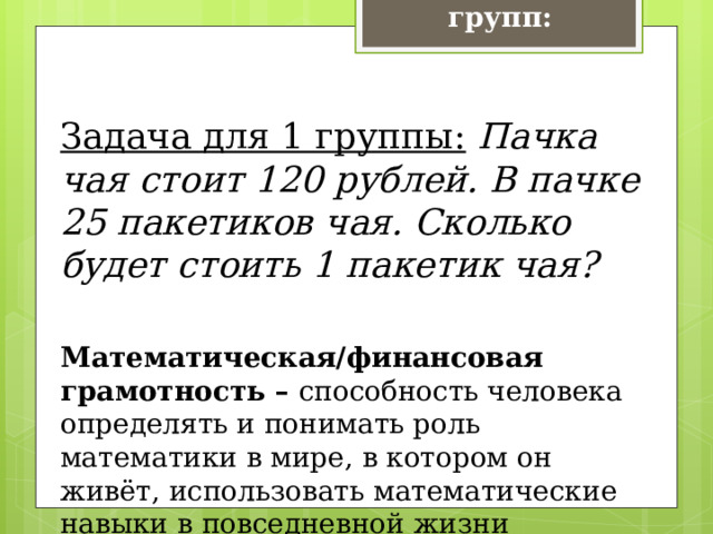 Задачи для групп:  Задача для 1 группы:   Пачка чая стоит 120 рублей. В пачке 25 пакетиков чая. Сколько будет стоить 1 пакетик чая?  Математическая/финансовая грамотность – способность человека определять и понимать роль математики в мире, в котором он живёт, использовать математические навыки в повседневной жизни 