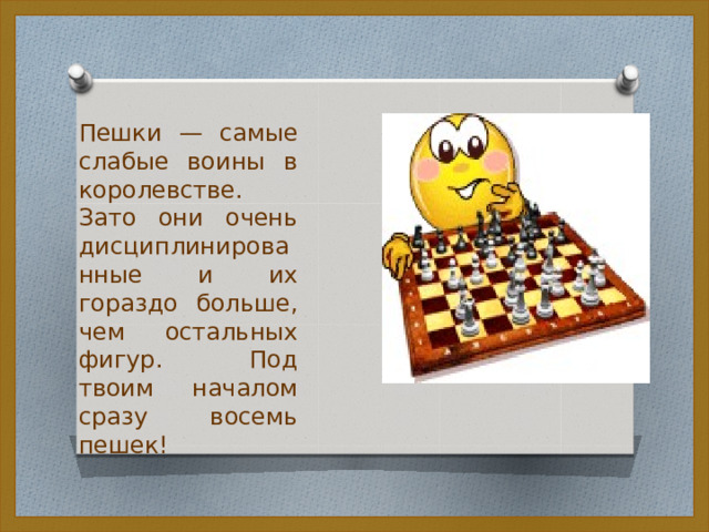 Пешки — самые слабые воины в королевстве. Зато они очень дисциплинированные и их гораздо больше, чем остальных фигур. Под твоим началом сразу восемь пешек! 