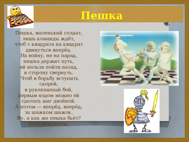  Пешка Пешка, маленький солдат, лишь команды ждёт, чтоб с квадрата на квадрат двинуться вперёд. На войну, не на парад, пешка держит путь, ей нельзя пойти назад, в сторону свернуть.  Чтоб в борьбу вступить скорей, в рукопашный бой, первым ходом можно ей сделать шаг двойной. А потом — вперёд, вперёд, за шажком шажок. Ну, а как же пешка бьёт? Бьёт наискосок. 