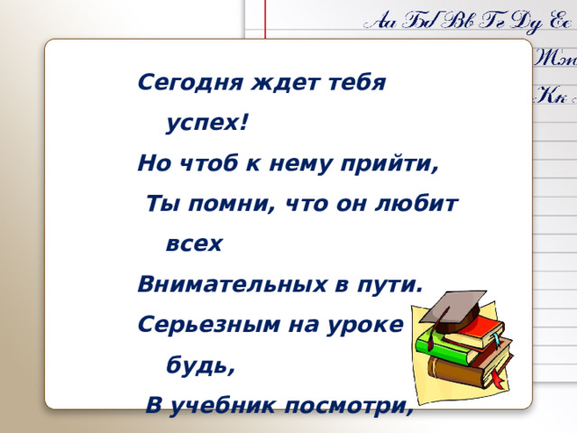 Сегодня ждет тебя успех! Но чтоб к нему прийти,  Ты помни, что он любит всех Внимательных в пути. Серьезным на уроке будь,  В учебник посмотри, А если нет ответа в нем Смекалку прояви! 