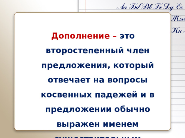 Дополнение – это второстепенный член предложения, который отвечает на вопросы косвенных падежей и в предложении обычно выражен именем существительным 