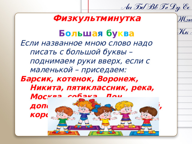 Физкультминутка Б о л ь ш а я  б у к в а Если названное мною слово надо писать с большой буквы – поднимаем руки вверх, если с маленькой – приседаем: Барсик, котенок, Воронеж, Никита, пятиклассник, река, Москва, собака, Дон, дополнение, Зорька, воробей, корова.  