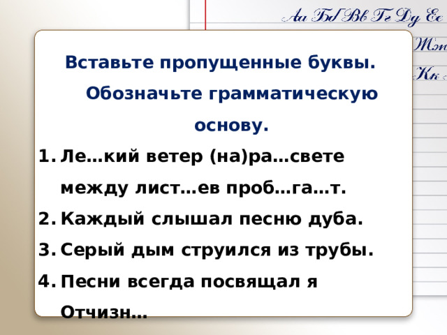 Вставьте пропущенные буквы. Обозначьте грамматическую основу. Ле…кий ветер (на)ра…свете между лист…ев проб…га…т. Каждый слышал песню дуба. Серый дым струился из трубы. Песни всегда посвящал я Отчизн… Мальчик пиш…т. 
