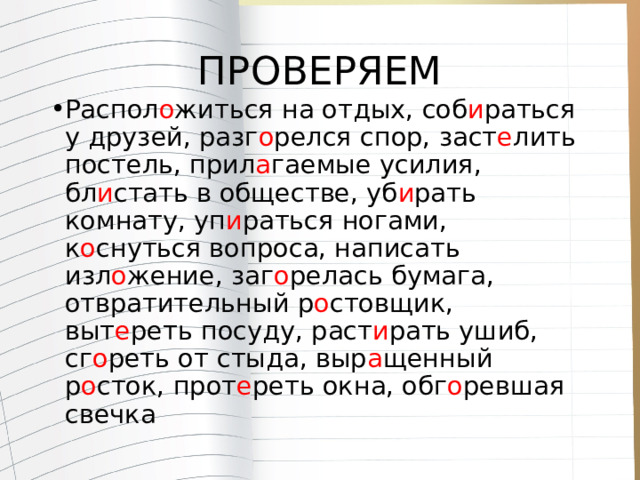 ПРОВЕРЯЕМ Распол о житься на отдых, соб и раться у друзей, разг о релся спор, заст е лить постель, прил а гаемые усилия, бл и стать в обществе, уб и рать комнату, уп и раться ногами, к о снуться вопроса, написать изл о жение, заг о релась бумага, отвратительный р о стовщик, выт е реть посуду, раст и рать ушиб, сг о реть от стыда, выр а щенный р о сток, прот е реть окна, обг о ревшая свечка 
