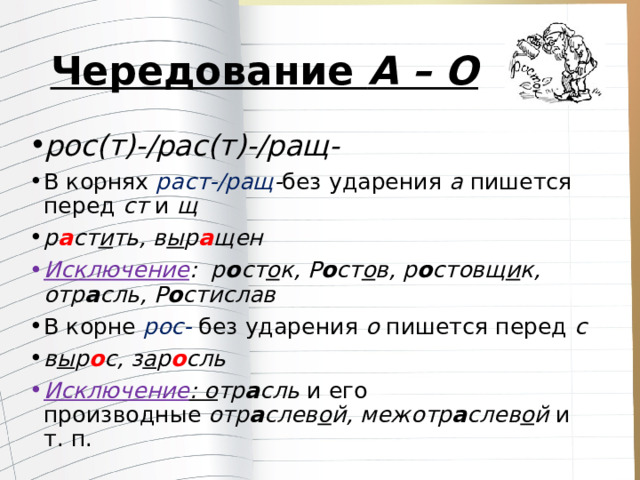 Чередование  А – О рос(т)-/рас(т)-/ращ- В корнях  раст-/ращ - без ударения  а пишется перед  ст  и  щ р а ст и ть, в ы р а щен Исключение : р о ст о к, Р о ст о в, р о стовщ и к, отр а сль, Р о стислав В корне  рос-  без ударения  о  пишется перед  с в ы р о с, з а р о сль Исключение : о тр а сль  и его производные  отр а слев о й, межотр а слев о й  и т. п. 